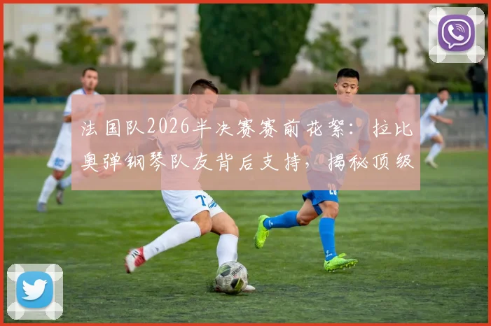 法国队2026半决赛赛前花絮：拉比奥弹钢琴队友背后支持，揭秘顶级强队的团队凝聚与减压秘诀