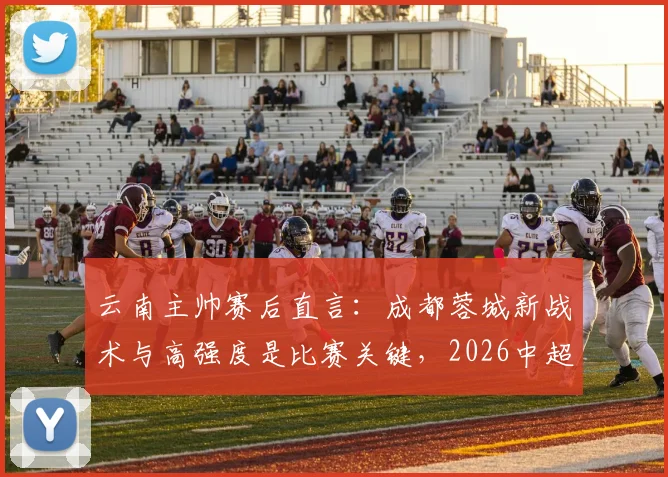 云南主帅赛后直言：成都蓉城新战术与高强度是比赛关键，2026中超对决现新看点
