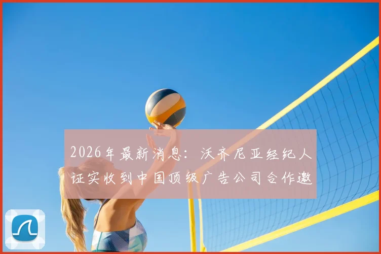 2026年最新消息:沃齐尼亚经纪人证实收到中国顶级广告公司合作邀约,球员正积极筹备开设中国社交媒体账号