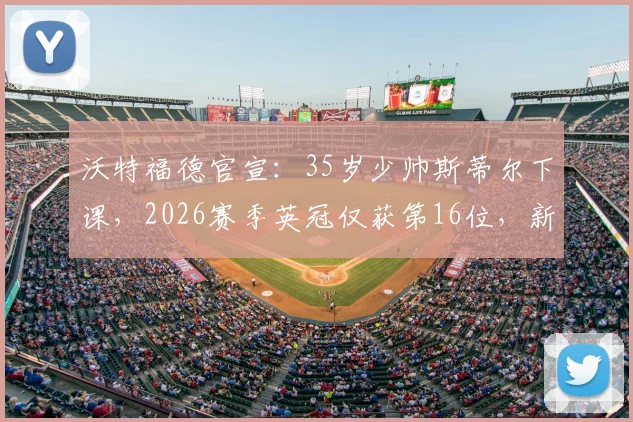 沃特福德官宣:35岁少帅斯蒂尔下课,2026赛季英冠仅获第16位,新帅人选与球队未来引关注