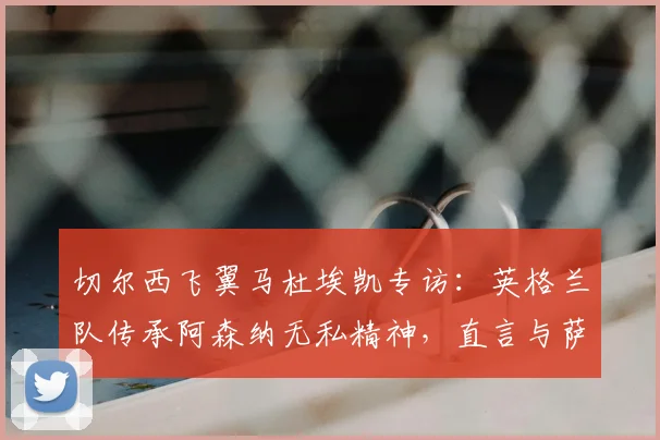 切尔西飞翼马杜埃凯专访：英格兰队传承阿森纳无私精神，直言与萨卡的良性竞争是2026世界杯动力