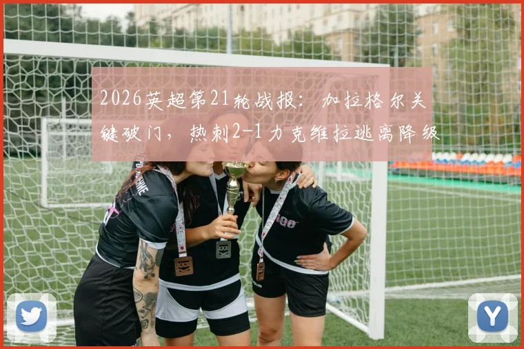 2026英超第21轮战报：加拉格尔关键破门，热刺2-1力克维拉逃离降级区，积分榜最新形势解读