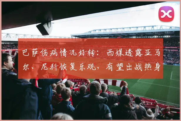 巴萨伤病情况好转：西媒透露亚马尔、尼科恢复乐观，有望出战热身赛（2026最新消息）