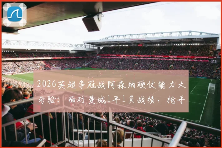 2026英超争冠战阿森纳硬仗能力大考验：面对曼城1平1负战绩，枪手能否逆袭关键战？