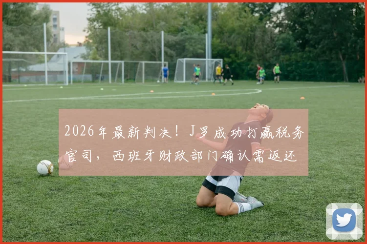 2026年最新判决！J罗成功打赢税务官司，西班牙财政部门确认需返还300万欧元税款