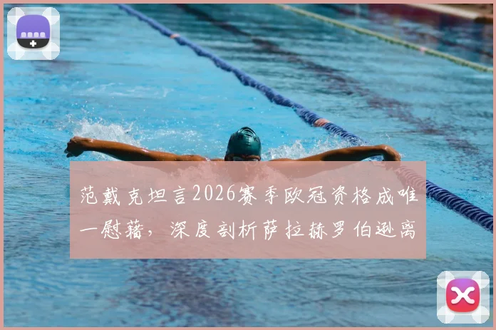 范戴克坦言2026赛季欧冠资格成唯一慰藉，深度剖析萨拉赫罗伯逊离队后利物浦面临的挑战与未来