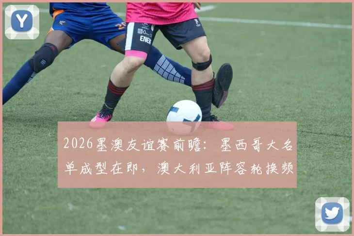 2026墨澳友谊赛前瞻：墨西哥大名单成型在即，澳大利亚阵容轮换频繁，实战解析与战术预测