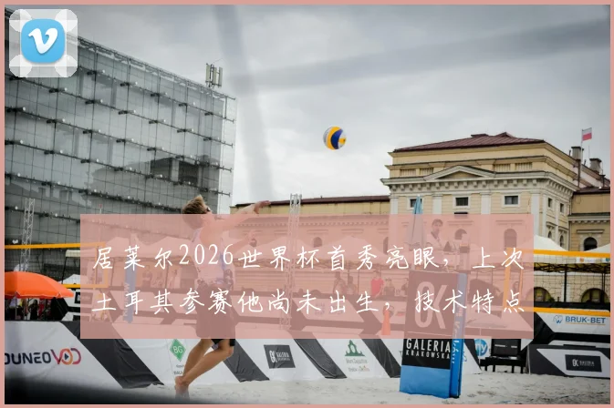 居莱尔2026世界杯首秀亮眼，上次土耳其参赛他尚未出生，技术特点与未来潜力全解析