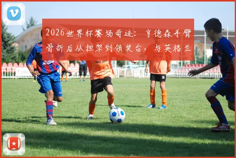 2026世界杯赛场奇迹：亨德森手臂骨折后从担架到领奖台，与英格兰队共享季军荣耀历程全回顾